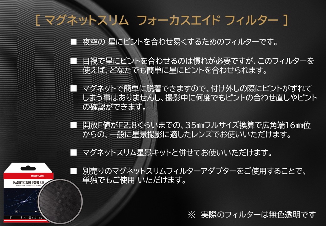 [マグネットスリム フォーカスエイド フィルター] ■夜空の星にピントを合わせ易くするためのフィルターです。 ■目視で星にピントを合わせるのは慣れが必要ですが、このフィルターを使えば、どなたでも簡単に星にピントを合わせられます。 ■マグネットで簡単に着脱できますので、付け外しの際にピントがずれてしまう事はありませんし、撮影中に何度でもピントの合わせ直しやピントの確認ができます。 ■解放F値がF2.8くらいまでの、35mmフルサイズ換算で広角端16mm位からの、一般に星景撮影に適したレンズでお使いいただけます。 ■マグネットスリム星景キットと併せてお使いいただけます。 ■別売りのマグネットスリムフィルターアダプターをご使用することで、単独でもご使用いただけます。 ※実際のフィルターは無色透明です