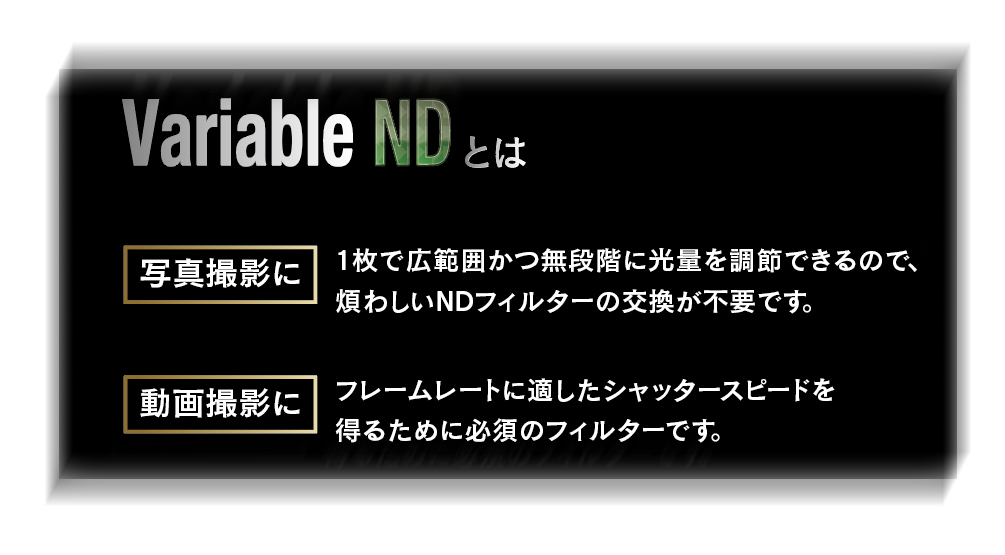 4月16日(金) Variable ND2.5-ND256/V  CREATION Variable ND40-ND4000/P発売開始！ シーンに合わせて減光量を自在に調整 撮影現場での扱いやすさを突き詰めた、ワンランク上のNDです。