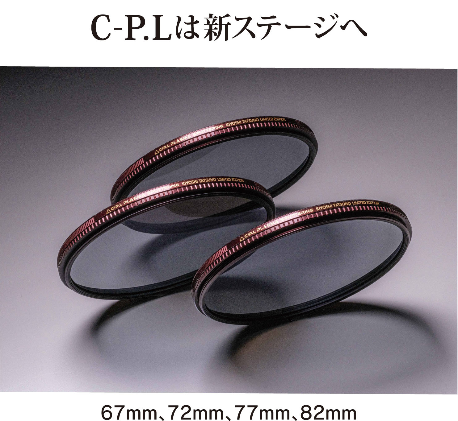 7月28日(金)  C-P.L PLASMA SPUTTERING KIYOSHI TATSUNO Limited Edition 発売開始。 <br>プラズマ・スパッタリングを採用し、超低反射、カラーバランス、静電気放電特性、耐傷性など、光学性能・機能性の全てに最高のスペックを持たせた、時代を変える革新的なC-P.Lフィルターです。